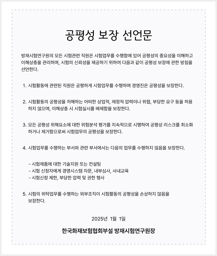 공평성 보장 선언문
								방재시험연구원의 모든 시험관련 직원은 시험업무를 수행함에 있어 공평성의 중요성을 이해하고 이해상충을 관리하며, 시험의 신뢰성을 제공하기 위하여 다음과 같이 공평성 보장에 관한 방침을 선언한다.
								시험활동에 관련된 직원은 공평하게 시험업무를 수행하며 경영진은 공평성을 보장한다.
								시험활동의 공평성을 저해하는 어떠한 상업적, 재정적 압력이나 위협, 부당한 요구 등을 허용하지 않으며, 이해상충 시 시험실시를 배제함을 보장한다.
								모든 공평성 위해요소에 대한 위험분석 평가를 지속적으로 시행하여 공평성 리스크를 최소화하거나 제거함으로써 시험업무의 공평성을 보장한다.
								시험업무를 수행하는 부서와 관련 부서에서는 다음의 업무를 수행하지 않음을 보장한다.
								- 시험제품에 대한 기술지원 또는 컨설팅 - 시험 신청자에게 경영시스템 자문, 내부심사, 사내교육 - 시험신청 제한, 부당한 압력 및 권한 행사
								시험의 위탁업무를 수행하는 외부조직이 시험활동의 공평성을 손상하지 않음을 보장한다.
								2025년  1월  1일
								한국화재보험협회부설 방재시험연구원장
								