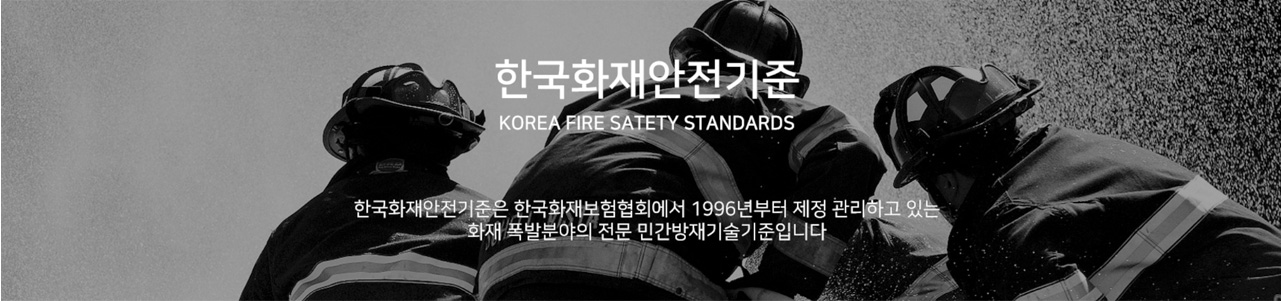 한국화재안전기준 (KOREA FIRE SAFETY STANDARDS) 한국화재안전기준은 한국화재보험협회에서 1996년부터 제정 관리하고 있는 화재 폭발분야의 전문 민간방재기술기준입니다.