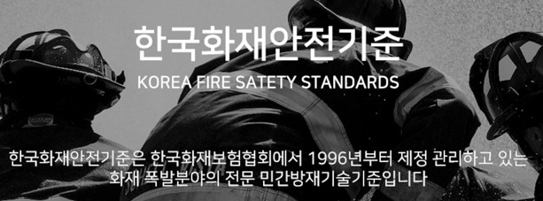 한국화재안전기준 (KOREA FIRE SAFETY STANDARDS) 한국화재안전기준은 한국화재보험협회에서 1996년부터 제정 관리하고 있는 화재 폭발분야의 전문 민간방재기술기준입니다.